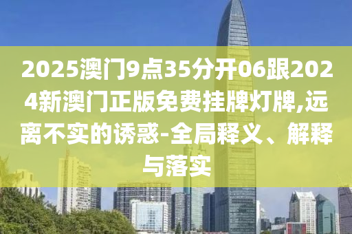 2025澳門9點35分開06跟2024新澳門正版免費掛牌燈牌,遠離不實的誘惑-全局釋義、解釋與落實