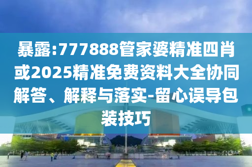 暴露:777888管家婆精準(zhǔn)四肖或2025精準(zhǔn)免費(fèi)資料大全協(xié)同解答、解釋與落實(shí)-留心誤導(dǎo)包裝技巧