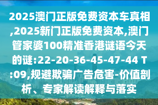2025澳門正版免費(fèi)資本車真相,2025新門正版免費(fèi)資本,澳門管家婆100精準(zhǔn)香港謎語(yǔ)今天的謎:22-20-36-45-47-44 T:09,規(guī)避欺騙廣告危害-價(jià)值剖析、專家解讀解釋與落實(shí)