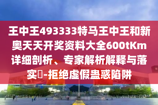 王中王493333特馬王中王和新奧天天開獎資料大全600tKm詳細剖析、專家解析解釋與落實?-拒絕虛假蠱惑陷阱