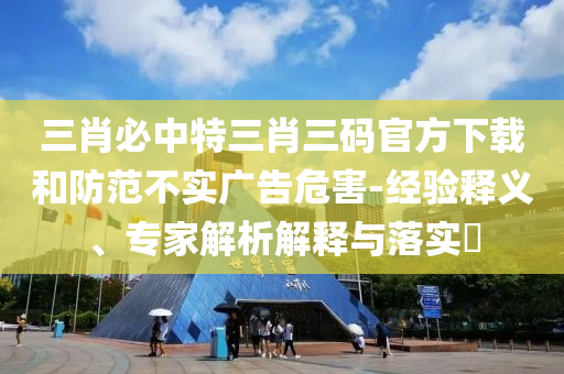三肖必中特三肖三碼官方下載和防范不實廣告危害-經(jīng)驗釋義、專家解析解釋與落實?