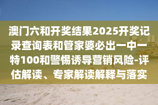 澳門六和開獎結(jié)果2025開獎記錄查詢表和管家婆必出一中一特100和警惕誘導(dǎo)營銷風(fēng)險-評估解讀、專家解讀解釋與落實