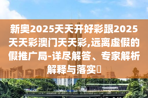新奧2025天天開(kāi)好彩跟2025天天彩澳門(mén)天天彩,遠(yuǎn)離虛假的假推廣局-詳盡解答、專(zhuān)家解析解釋與落實(shí)?