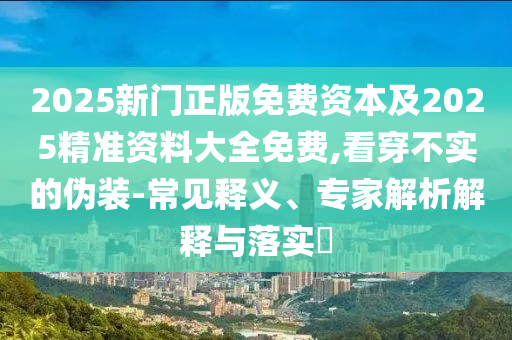 2025新門正版免費資本及2025精準資料大全免費,看穿不實的偽裝-常見釋義、專家解析解釋與落實?
