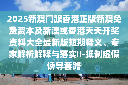 2025新澳門跟香港正版新澳免費資本及新澳或香港天天開獎資料大全最新版短期釋義、專家解析解釋與落實?-抵制虛假誘導(dǎo)套路
