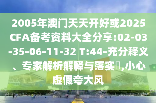2005年澳門天天開好或2025CFA備考資料大全分享:02-03-35-06-11-32 T:44-充分釋義、專家解析解釋與落實(shí)?,小心虛假夸大風(fēng)