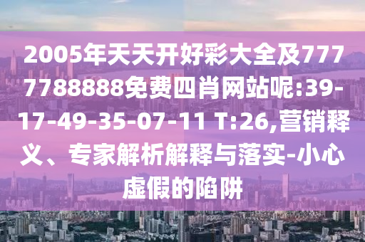 2005年天天開好彩大全及7777788888免費(fèi)四肖網(wǎng)站呢:39-17-49-35-07-11 T:26,營銷釋義、專家解析解釋與落實(shí)-小心虛假的陷阱