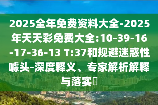 2025全年免費(fèi)資料大全-2025年天天彩免費(fèi)大全:10-39-16-17-36-13 T:37和規(guī)避迷惑性噱頭-深度釋義、專家解析解釋與落實(shí)?