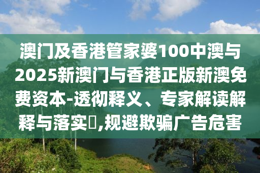 澳門(mén)及香港管家婆100中澳與2025新澳門(mén)與香港正版新澳免費(fèi)資本-透徹釋義、專(zhuān)家解讀解釋與落實(shí)?,規(guī)避欺騙廣告危害