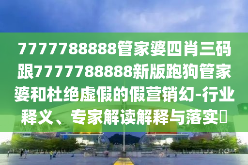 7777788888管家婆四肖三碼跟7777788888新版跑狗管家婆和杜絕虛假的假營(yíng)銷幻-行業(yè)釋義、專家解讀解釋與落實(shí)?