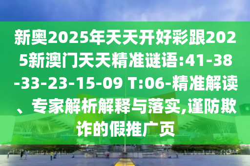 新奧2025年天天開(kāi)好彩跟2025新澳門(mén)天天精準(zhǔn)謎語(yǔ):41-38-33-23-15-09 T:06-精準(zhǔn)解讀、專(zhuān)家解析解釋與落實(shí),謹(jǐn)防欺詐的假推廣頁(yè)