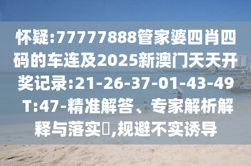 懷疑:77777888管家婆四肖四碼的車連及2025新澳門天天開獎(jiǎng)記錄:21-26-37-01-43-49 T:47-精準(zhǔn)解答、專家解析解釋與落實(shí)?,規(guī)避不實(shí)誘導(dǎo)