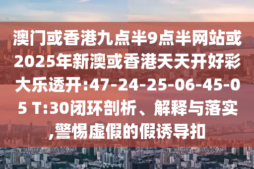 澳門(mén)或香港九點(diǎn)半9點(diǎn)半網(wǎng)站或2025年新澳或香港天天開(kāi)好彩大樂(lè)透開(kāi):47-24-25-06-45-05 T:30閉環(huán)剖析、解釋與落實(shí),警惕虛假的假誘導(dǎo)扣