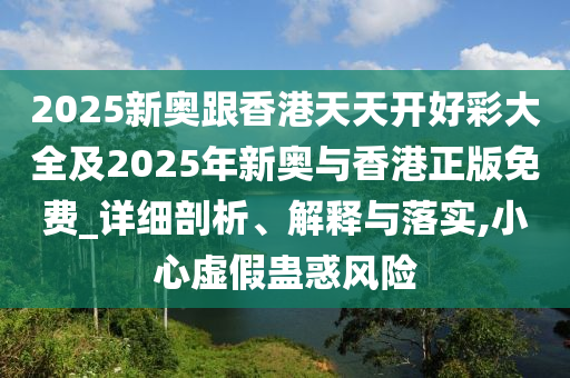 2025新奧跟香港天天開好彩大全及2025年新奧與香港正版免費(fèi)_詳細(xì)剖析、解釋與落實(shí),小心虛假蠱惑風(fēng)險