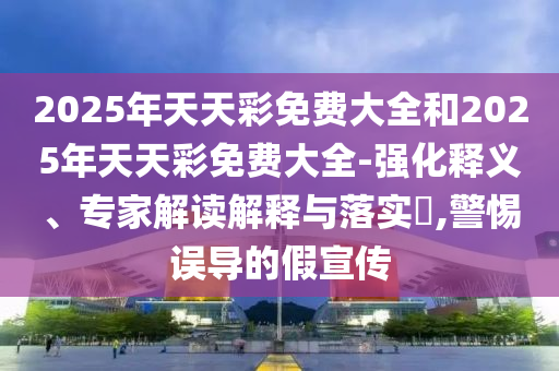 2025年天天彩免費大全和2025年天天彩免費大全-強化釋義、專家解讀解釋與落實?,警惕誤導的假宣傳