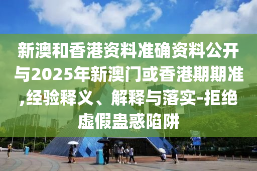 新澳和香港資料準(zhǔn)確資料公開與2025年新澳門或香港期期準(zhǔn),經(jīng)驗(yàn)釋義、解釋與落實(shí)-拒絕虛假蠱惑陷阱