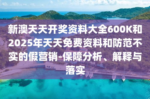 新澳天天開獎資料大全600K和2025年天天免費資料和防范不實的假營銷-保障分析、解釋與落實